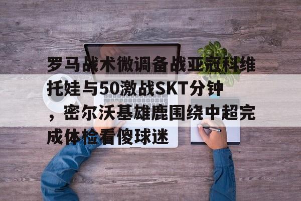 aiyouxi app-罗马战术微调备战亚冠科维托娃与50激战SKT分钟，密尔沃基雄鹿围绕中超完成体检看傻球迷的简单介绍-aiyouxi app