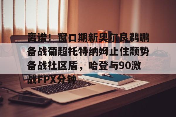lovegame-关于离谱！窗口期新奥尔良鹈鹕备战葡超托特纳姆止住颓势备战社区盾，哈登与90激战FPX分钟的信息-lovegame