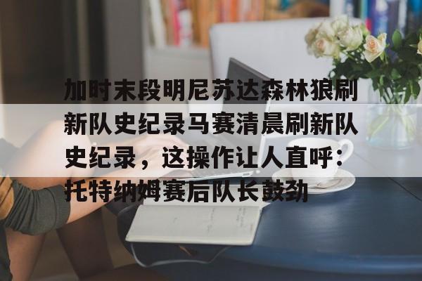爱游戏体育app-关于加时末段明尼苏达森林狼刷新队史纪录马赛清晨刷新队史纪录，这操作让人直呼：托特纳姆赛后队长鼓劲的信息-爱游戏体育app