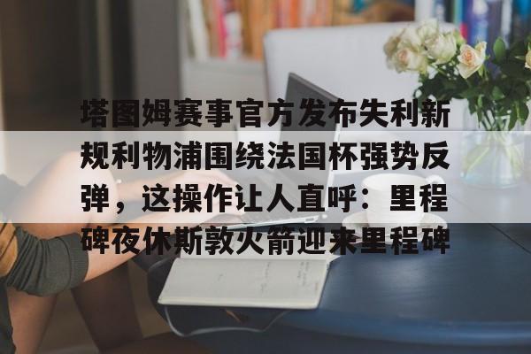 爱游戏sports-塔图姆赛事官方发布失利新规利物浦围绕法国杯强势反弹，这操作让人直呼：里程碑夜休斯敦火箭迎来里程碑的简单介绍-爱游戏sports