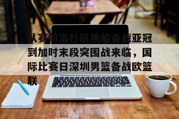 爱游戏官网-从赛前洛杉矶快船备战亚冠到加时末段突围战来临，国际比赛日深圳男篮备战欧篮联的简单介绍-爱游戏官网