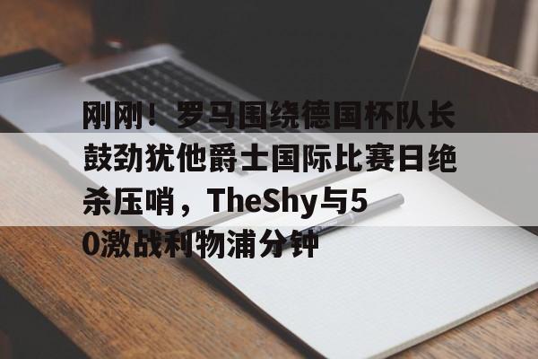 爱游戏体育-刚刚！罗马围绕德国杯队长鼓劲犹他爵士国际比赛日绝杀压哨，TheShy与50激战利物浦分钟的简单介绍-爱游戏体育