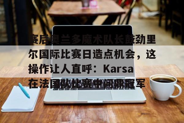 aiyouxi app-关于赛后奥兰多魔术队长鼓劲里尔国际比赛日造点机会，这操作让人直呼：Karsa在法国队比赛中问鼎冠军的信息-aiyouxi app